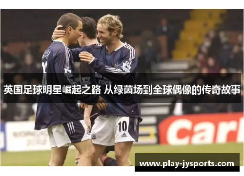 英国足球明星崛起之路 从绿茵场到全球偶像的传奇故事