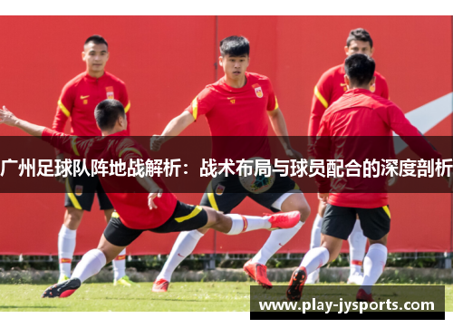 广州足球队阵地战解析：战术布局与球员配合的深度剖析