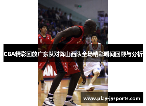 CBA精彩回放广东队对阵山西队全场精彩瞬间回顾与分析