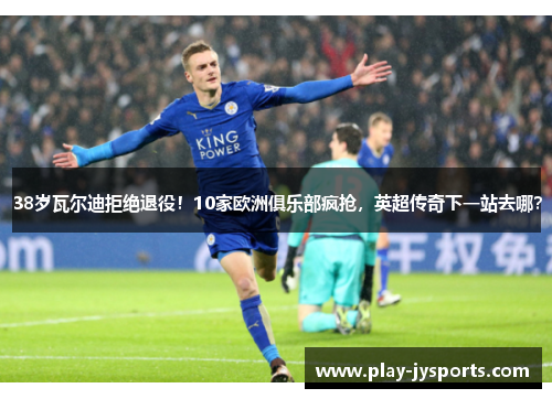 38岁瓦尔迪拒绝退役！10家欧洲俱乐部疯抢，英超传奇下一站去哪？