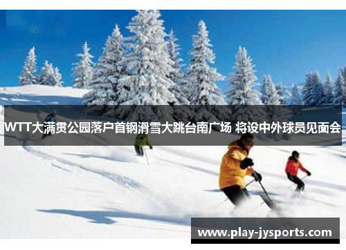 WTT大满贯公园落户首钢滑雪大跳台南广场 将设中外球员见面会